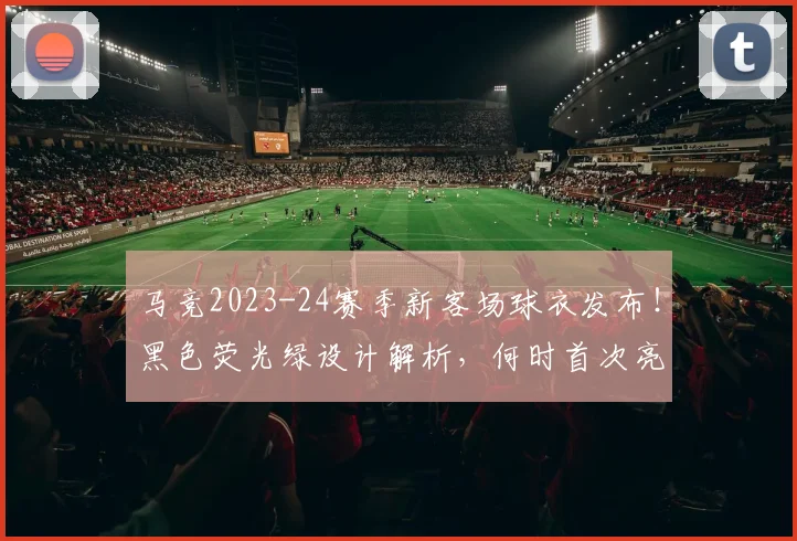 马竞2023-24赛季新客场球衣发布!黑色荧光绿设计解析,何时首次亮相?