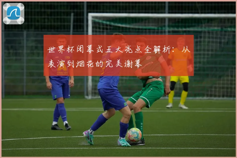 世界杯闭幕式五大亮点全解析：从表演到烟花的完美谢幕