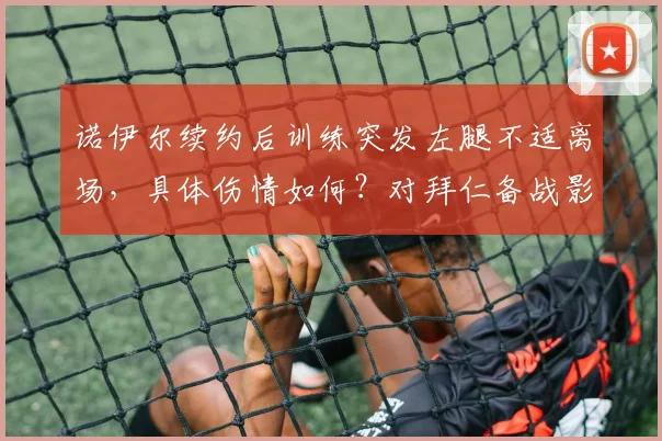 诺伊尔续约后训练突发左腿不适离场,具体伤情如何?对拜仁备战影响分析