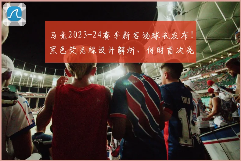 马竞2023-24赛季新客场球衣发布！黑色荧光绿设计解析，何时首次亮相？