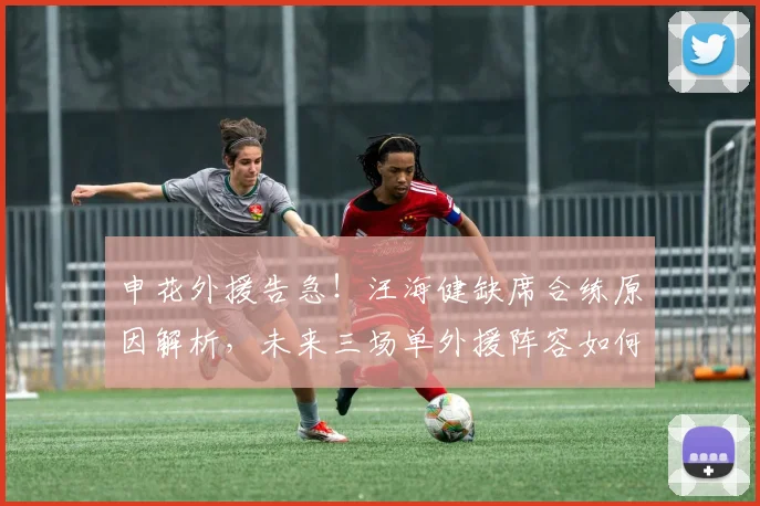 申花外援告急！汪海健缺席合练原因解析，未来三场单外援阵容如何调整？