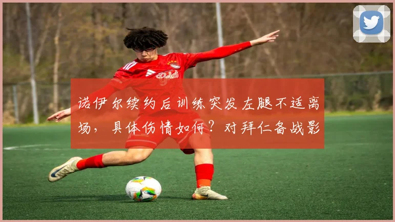 诺伊尔续约后训练突发左腿不适离场，具体伤情如何？对拜仁备战影响分析